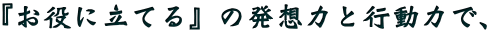 『お役に立てる』の発想力と行動力で、
