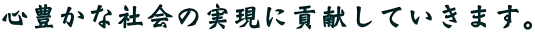 心豊かな社会の実現に貢献していきます。