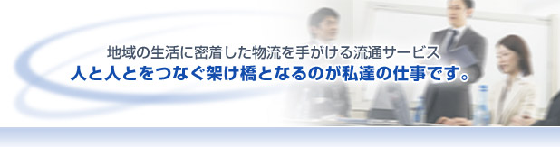 地域の生活に密着した物流を手がける流通サービス　人と人とをつなぐ架け橋となるのが私たちの仕事です。